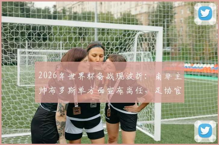 2026年世界杯备战现波折:南非主帅布罗斯单方面宣布离任,足协官方紧急辟谣否认
