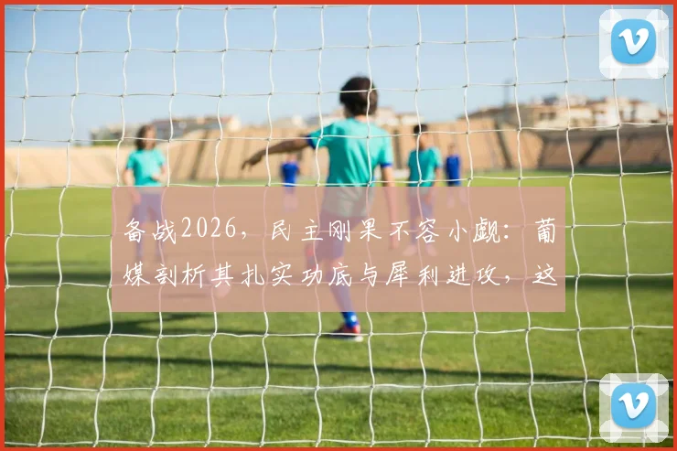 备战2026，民主刚果不容小觑：葡媒剖析其扎实功底与犀利进攻，这五大优势需警惕