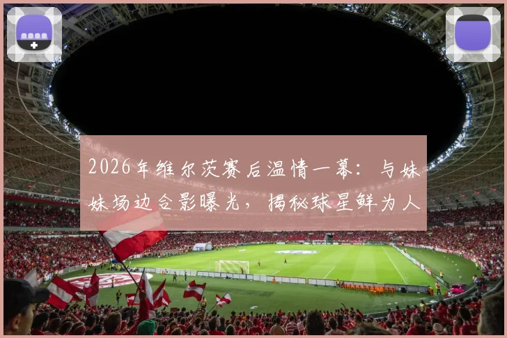 2026年维尔茨赛后温情一幕：与妹妹场边合影曝光，揭秘球星鲜为人知的家庭生活与球迷互动指南