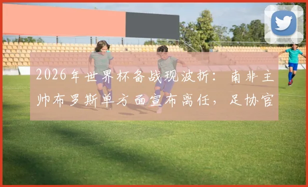 2026年世界杯备战现波折：南非主帅布罗斯单方面宣布离任，足协官方紧急辟谣否认