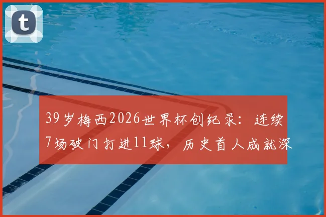 39岁梅西2026世界杯创纪录:连续7场破门打进11球,历史首人成就深度解读与未来展望