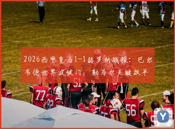 2026西甲皇马1-1赫罗纳战报：巴尔韦德世界波破门，勒马尔关键扳平，争议判罚引热议（附全场录像回放）