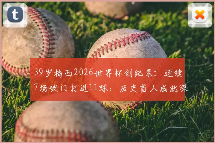 39岁梅西2026世界杯创纪录：连续7场破门打进11球，历史首人成就深度解读与未来展望