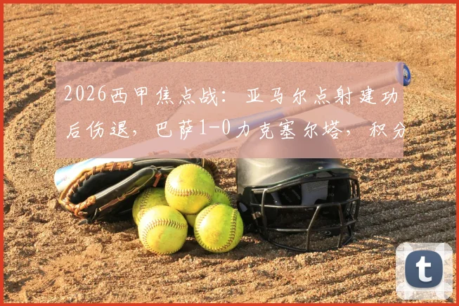 2026西甲焦点战：亚马尔点射建功后伤退，巴萨1-0力克塞尔塔，积分榜领先优势扩大至9分