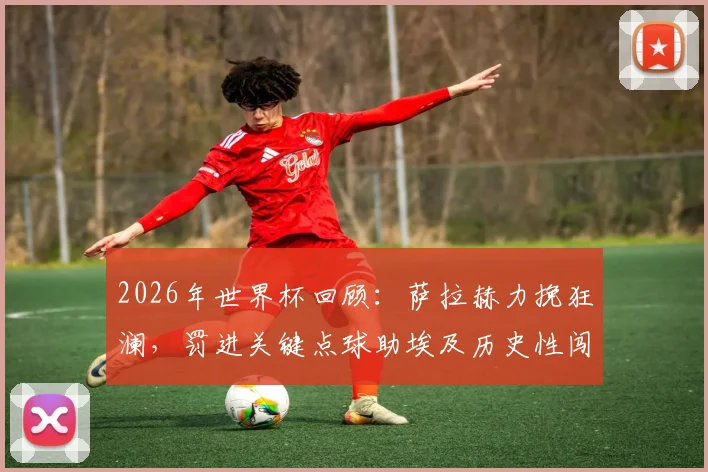 2026年世界杯回顾:萨拉赫力挽狂澜,罚进关键点球助埃及历史性闯入16强,赛后英雄泪洒赛场