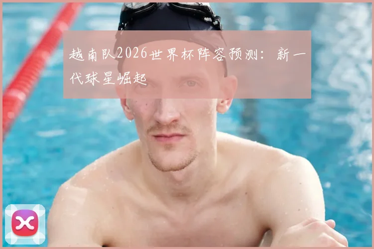 越南队2026世界杯阵容预测:新一代球星崛起