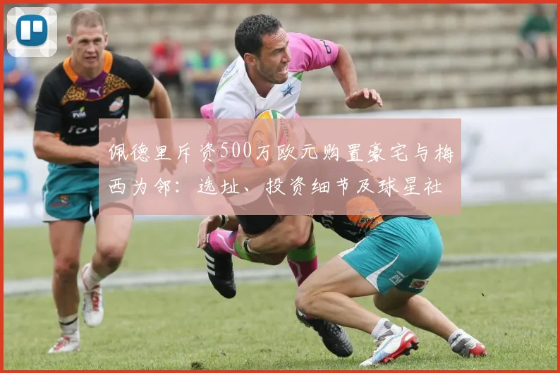佩德里斥资500万欧元购置豪宅与梅西为邻:选址、投资细节及球星社区生活揭秘