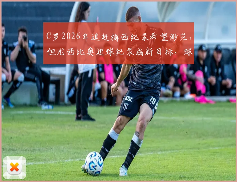C罗2026年追赶梅西纪录希望渺茫，但尤西比奥进球纪录成新目标，球迷热议生涯新篇章