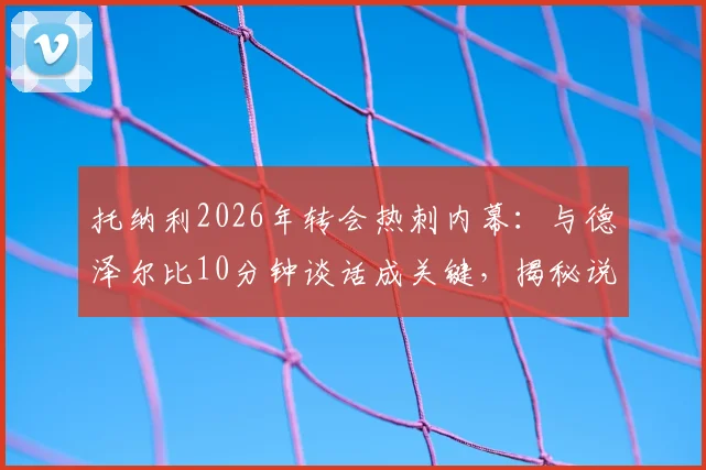 托纳利2026年转会热刺内幕:与德泽尔比10分钟谈话成关键,揭秘说服过程与加盟细节