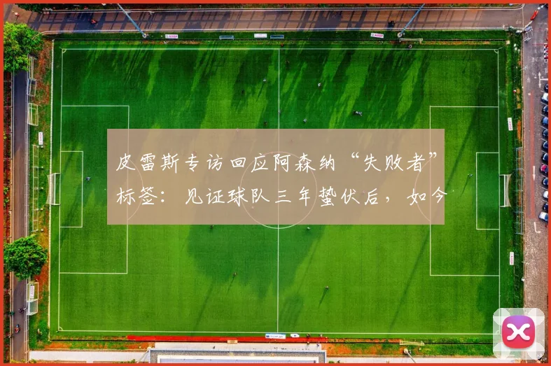 皮雷斯专访回应阿森纳“失败者”标签:见证球队三年蛰伏后,如今由衷感到高兴